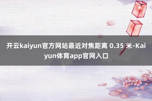 开云kaiyun官方网站最近对焦距离 0.35 米-Kaiyun体育app官网入口